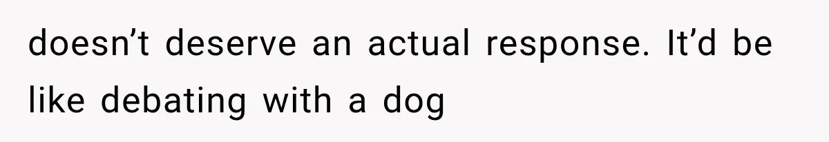 doesn’t deserve an actual response. It’d be like debating with a dog