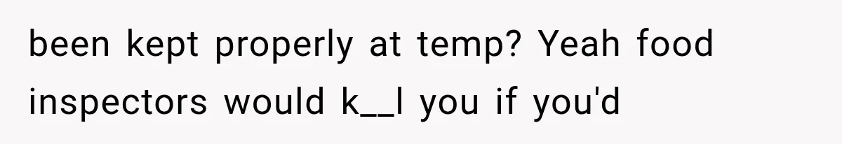 been kept properly at temp? Yeah food inspectors would k__l you if you'd