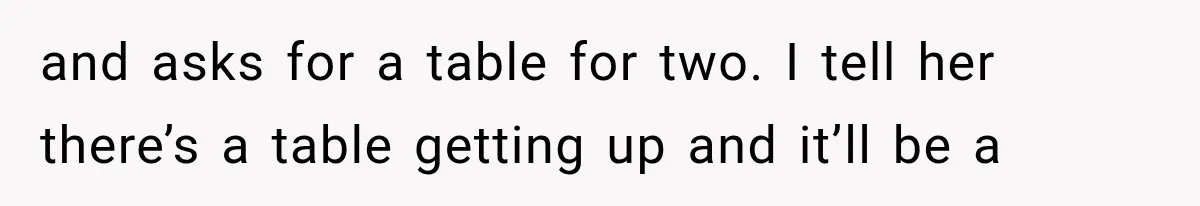 and asks for a table for two. I tell her there’s a table getting up and it’ll be a