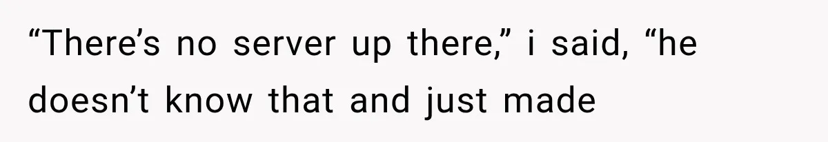 “There’s no server up there,” i said, “he doesn’t know that and just made