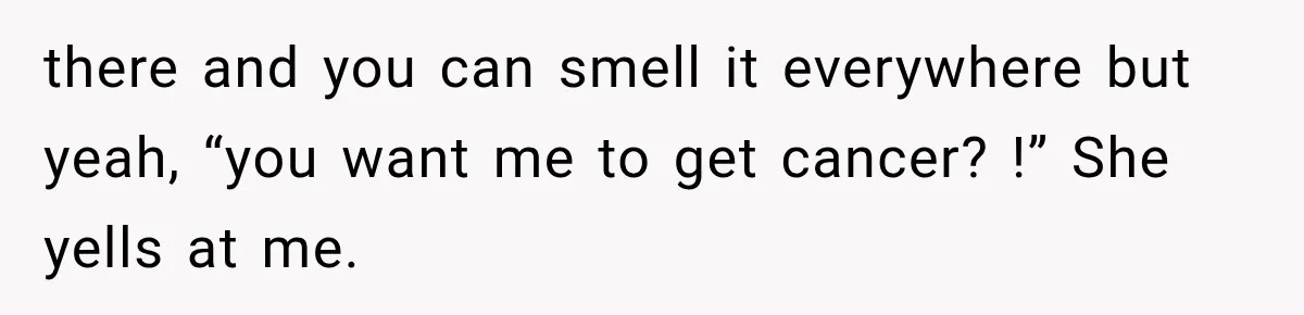 there and you can smell it everywhere but yeah, “you want me to get cancer? !” She yells at me.