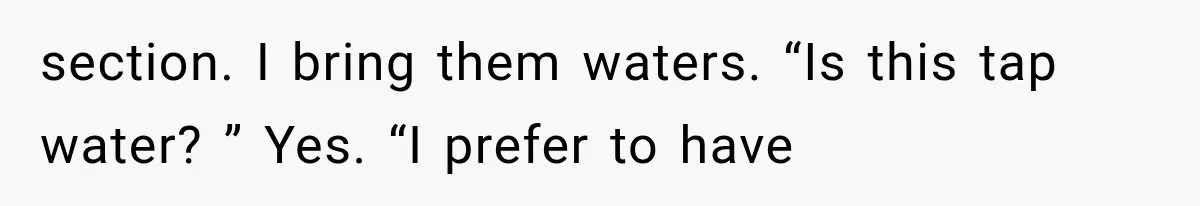 section. I bring them waters. “Is this tap water? ” Yes. “I prefer to have