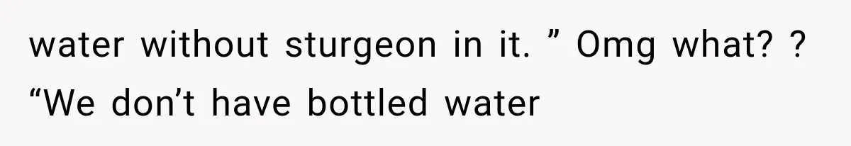 water without sturgeon in it. ” Omg what? ? “We don’t have bottled water