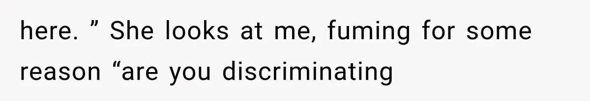 here. ” She looks at me, fuming for some reason “are you discriminating