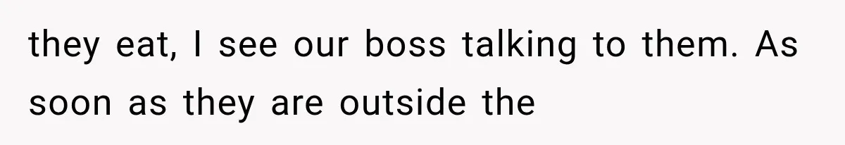 they eat, I see our boss talking to them. As soon as they are outside the