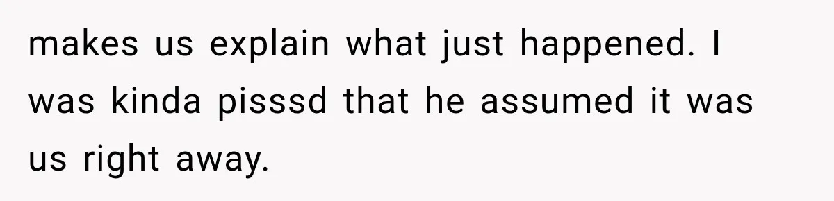 makes us explain what just happened. I was kinda pisssd that he assumed it was us right away.