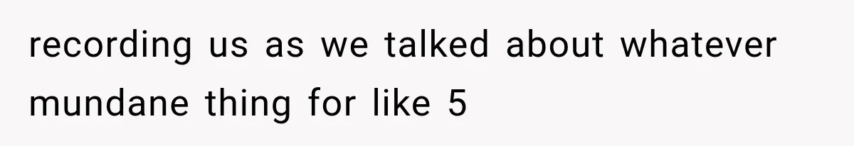 recording us as we talked about whatever mundane thing for like 5