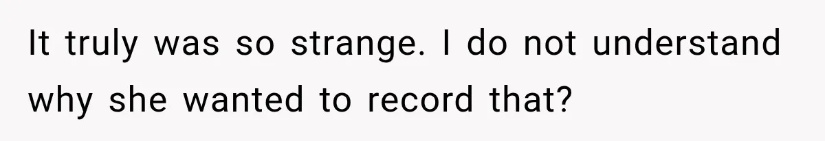 It truly was so strange. I do not understand why she wanted to record that?