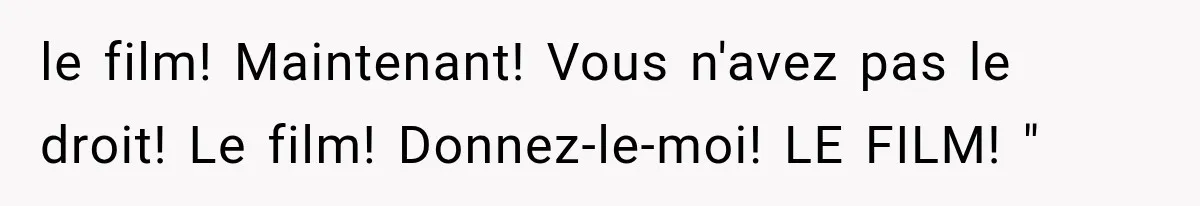le film! Maintenant! Vous n'avez pas le droit! Le film! Donnez-le-moi! LE FILM! "