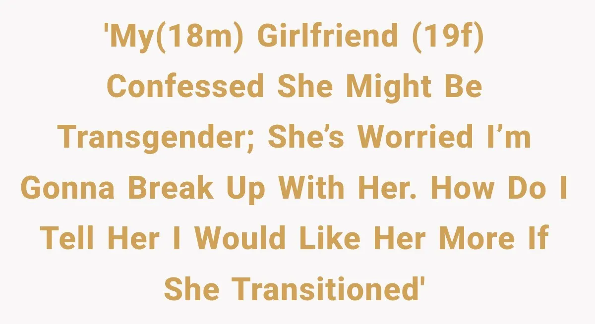 'My(18M) girlfriend (19F) confessed she might be transgender; she’s worried i’m gonna break up with her. how do i tell her i would like her more if she transitioned'