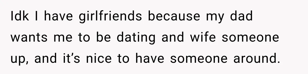 Idk I have girlfriends because my dad wants me to be dating and wife someone up, and it’s nice to have someone around.