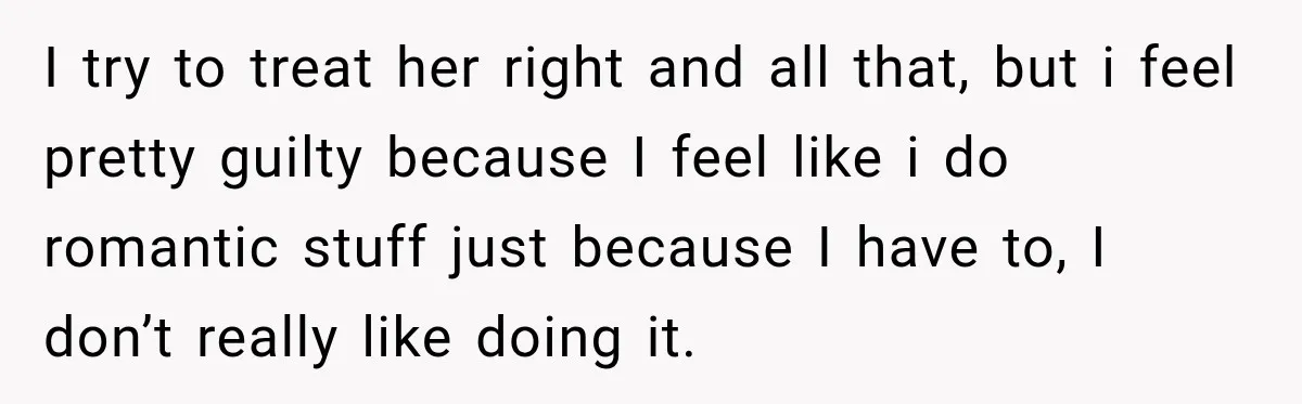 I try to treat her right and all that, but i feel pretty guilty because I feel like i do romantic stuff just because I have to, I don’t really...