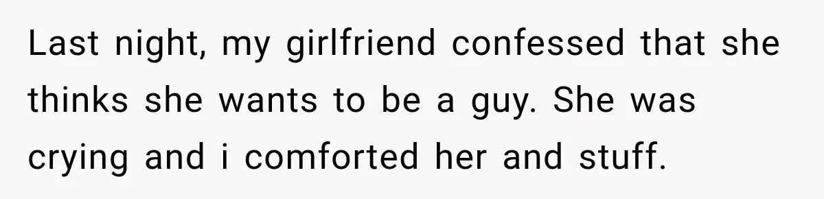 Last night, my girlfriend confessed that she thinks she wants to be a guy. She was crying and i comforted her and stuff.