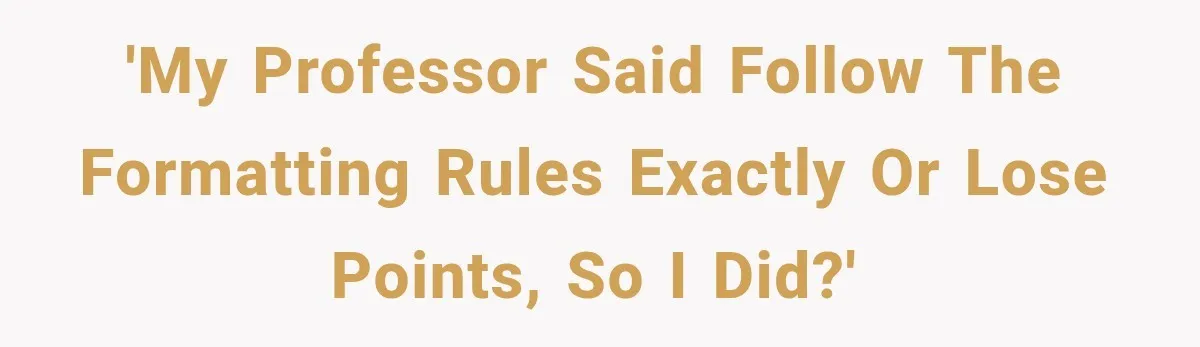 'My professor said follow the formatting rules exactly or lose points, so I did?'