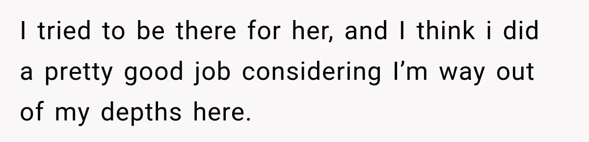 I tried to be there for her, and I think i did a pretty good job considering I’m way out of my depths here.
