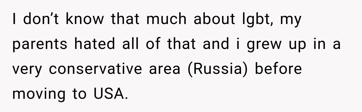 I don’t know that much about lgbt, my parents hated all of that and i grew up in a very conservative area (Russia) before moving to USA.