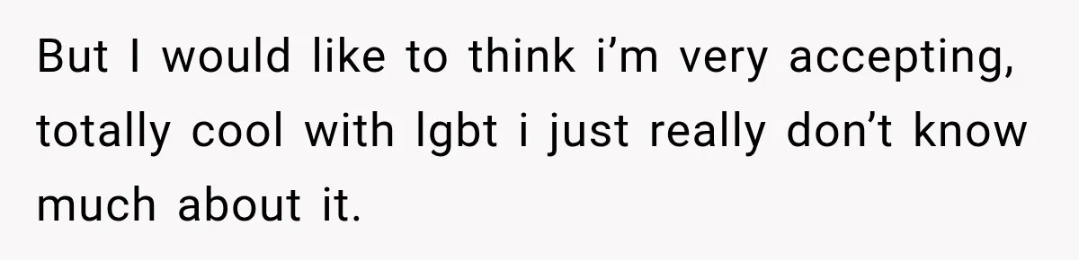 But I would like to think i’m very accepting, totally cool with lgbt i just really don’t know much about it.