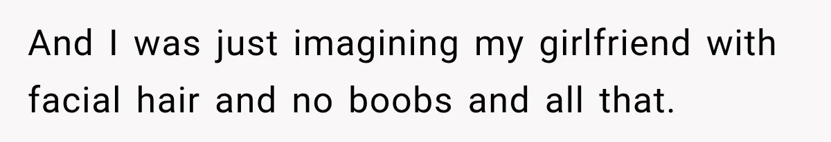And I was just imagining my girlfriend with facial hair and no boobs and all that.