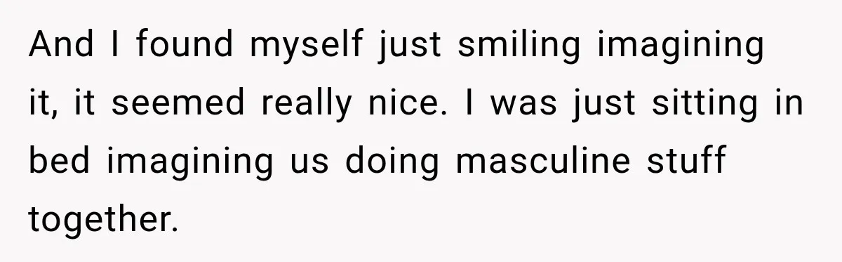 And I found myself just smiling imagining it, it seemed really nice. I was just sitting in bed imagining us doing masculine stuff together.