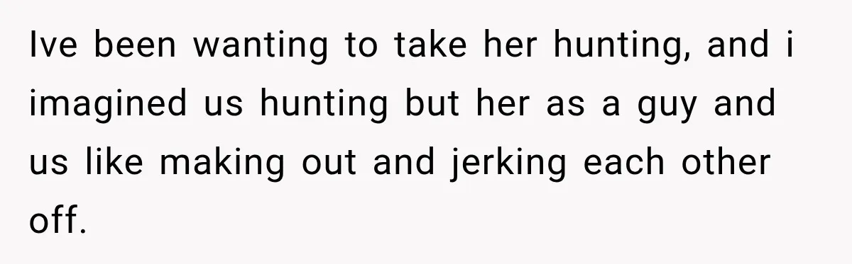 Ive been wanting to take her hunting, and i imagined us hunting but her as a guy and us like making out and jerking each other off.
