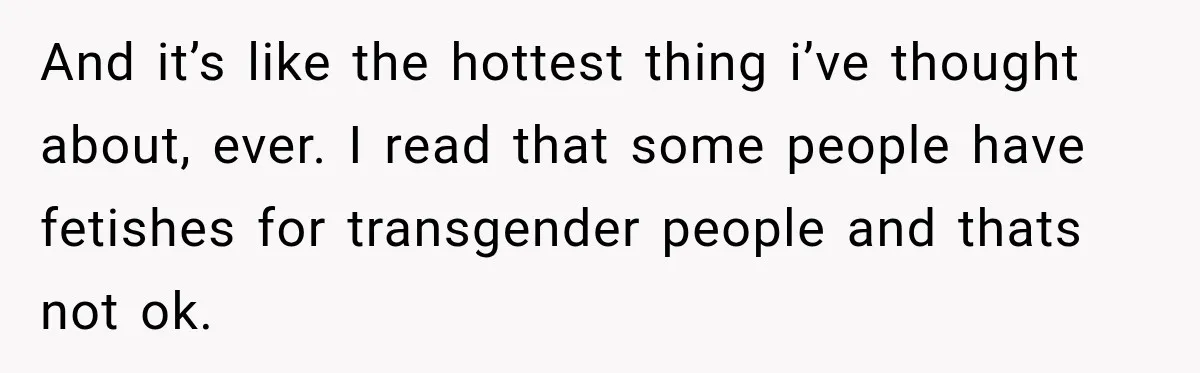 And it’s like the hottest thing i’ve thought about, ever. I read that some people have fetishes for transgender people and thats not ok.