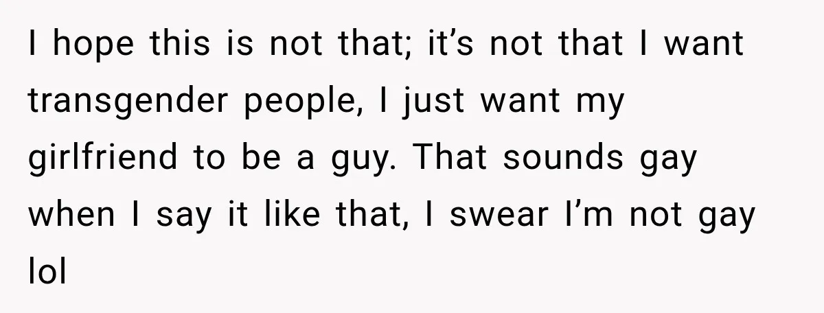 I hope this is not that; it’s not that I want transgender people, I just want my girlfriend to be a guy. That sounds gay when I say it like...