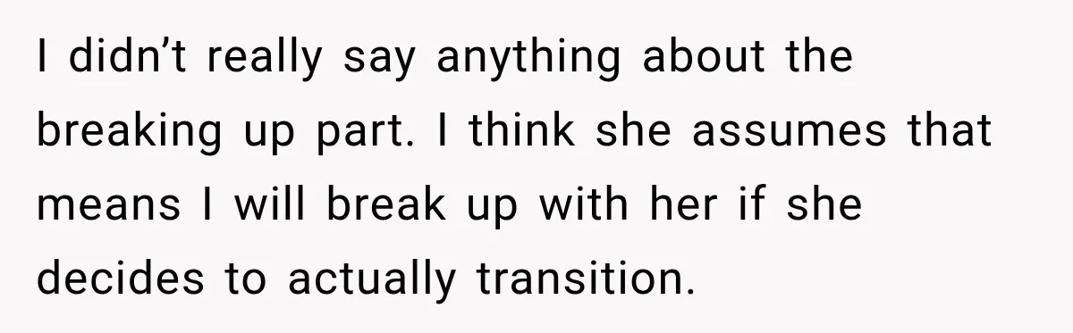 I didn’t really say anything about the breaking up part. I think she assumes that means I will break up with her if she decides to actually transition.