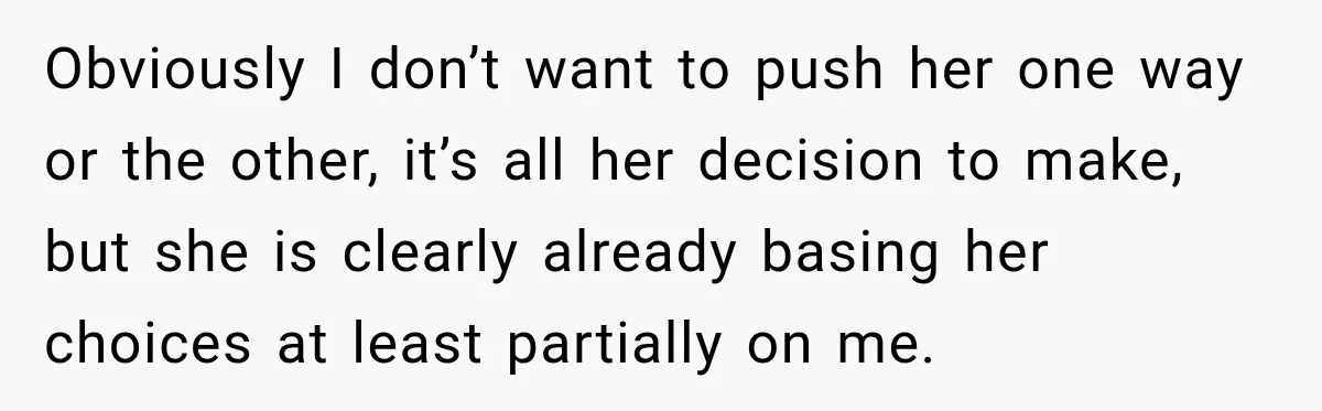 Obviously I don’t want to push her one way or the other, it’s all her decision to make, but she is clearly already basing her choices at least partially on...