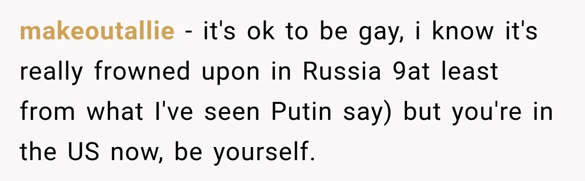 makeoutallie − it's ok to be gay, i know it's really frowned upon in Russia 9at least from what I've seen Putin say) but you're in the US now, be...