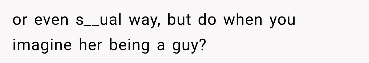 or even s__ual way, but do when you imagine her being a guy?