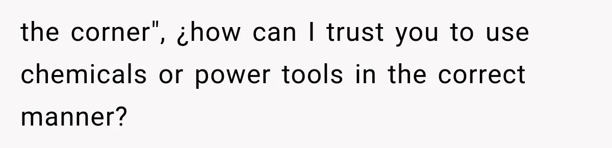 the corner", ¿how can I trust you to use chemicals or power tools in the correct manner?