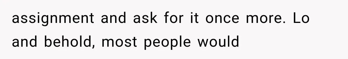 assignment and ask for it once more. Lo and behold, most people would