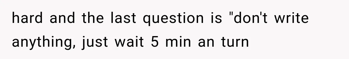 hard and the last question is "don't write anything, just wait 5 min an turn