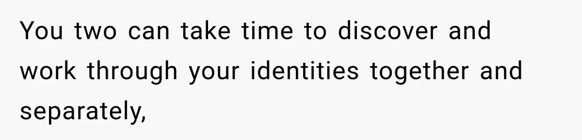 You two can take time to discover and work through your identities together and separately,
