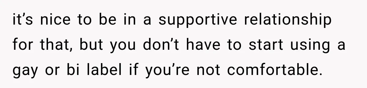 it’s nice to be in a supportive relationship for that, but you don’t have to start using a gay or bi label if you’re not comfortable.
