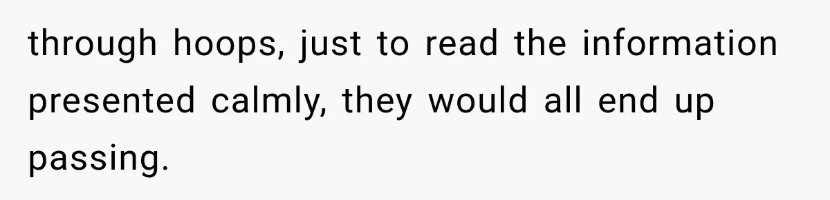 through hoops, just to read the information presented calmly, they would all end up passing.