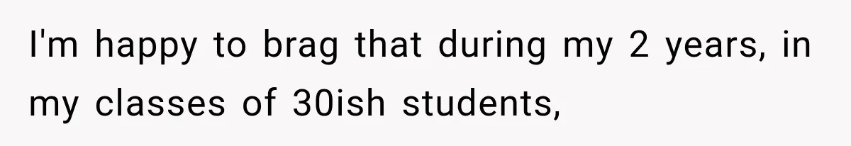 I'm happy to brag that during my 2 years, in my classes of 30ish students,
