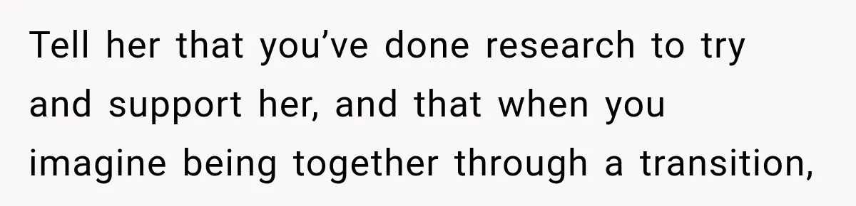 Tell her that you’ve done research to try and support her, and that when you imagine being together through a transition,