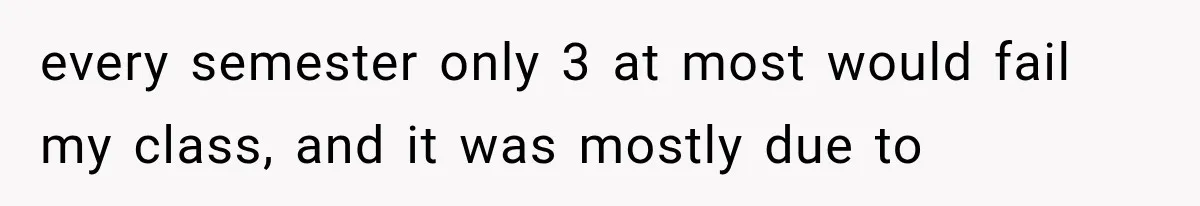 every semester only 3 at most would fail my class, and it was mostly due to
