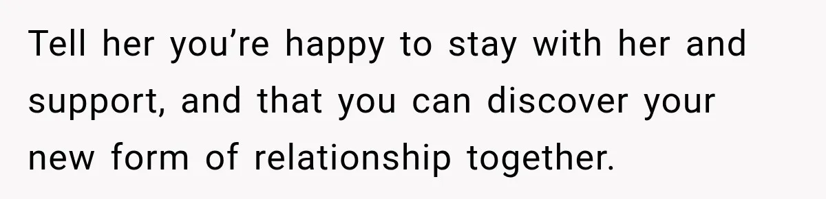 Tell her you’re happy to stay with her and support, and that you can discover your new form of relationship together.