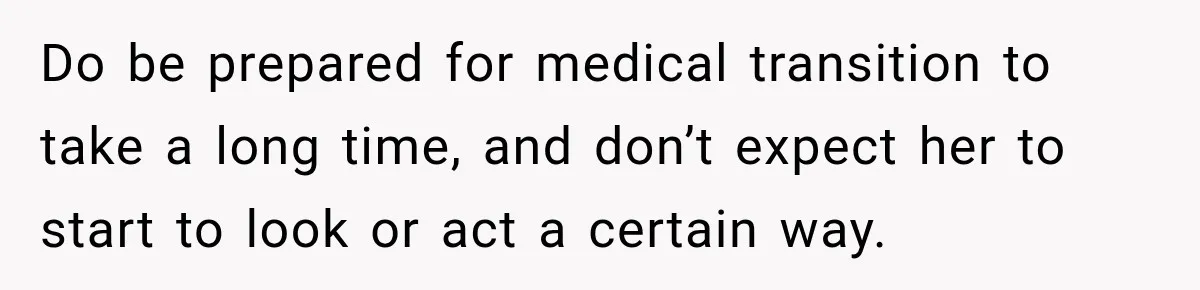 Do be prepared for medical transition to take a long time, and don’t expect her to start to look or act a certain way.