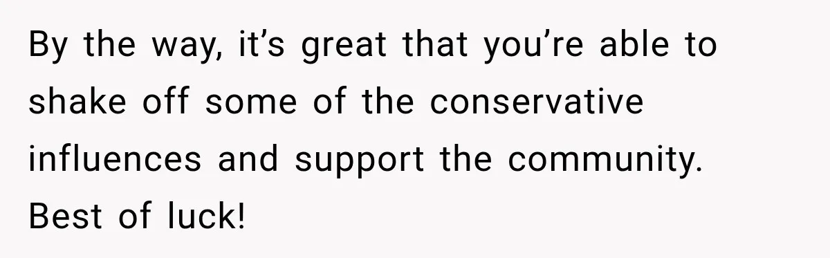 By the way, it’s great that you’re able to shake off some of the conservative influences and support the community. Best of luck!