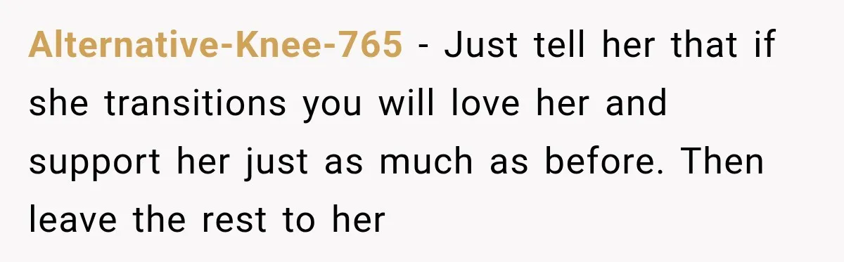 Alternative-Knee-765 − Just tell her that if she transitions you will love her and support her just as much as before. Then leave the rest to her