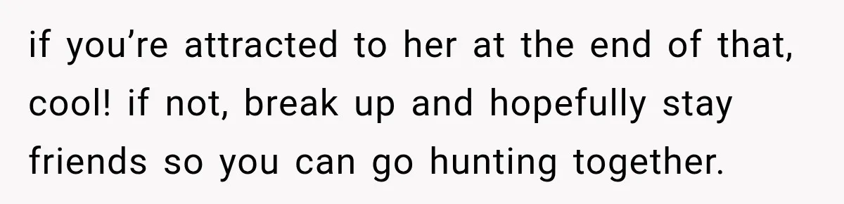 if you’re attracted to her at the end of that, cool! if not, break up and hopefully stay friends so you can go hunting together.