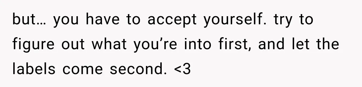 but… you have to accept yourself. try to figure out what you’re into first, and let the labels come second. <3