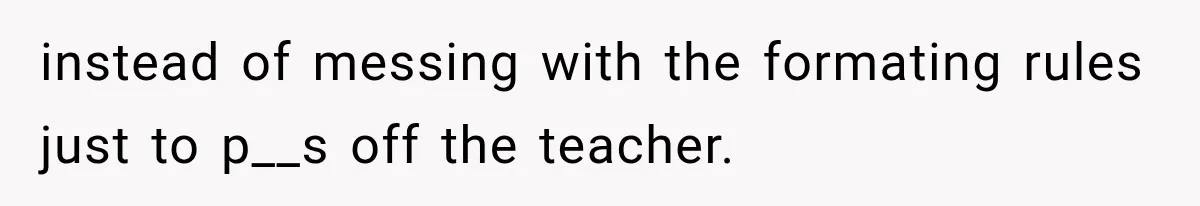 instead of messing with the formating rules just to p__s off the teacher.