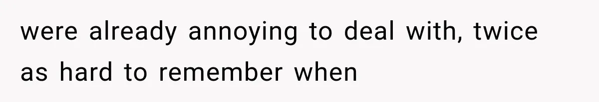 were already annoying to deal with, twice as hard to remember when