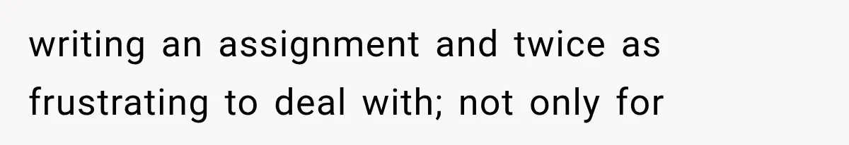 writing an assignment and twice as frustrating to deal with; not only for