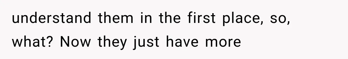 understand them in the first place, so, what? Now they just have more