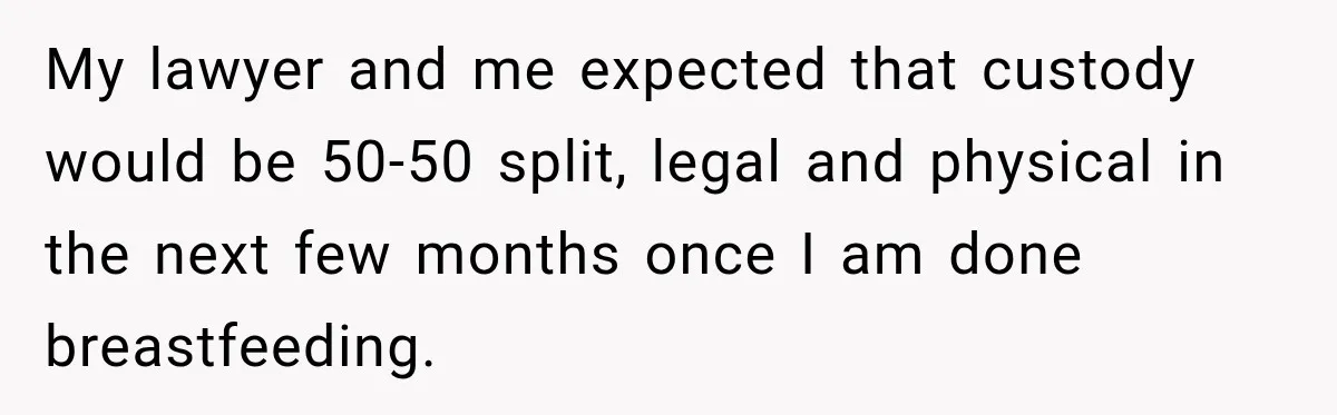 My lawyer and me expected that custody would be 50-50 split, legal and physical in the next few months once I am done breastfeeding.